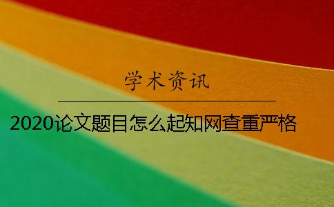 2020论文题目怎么起？知网查重严格吗？