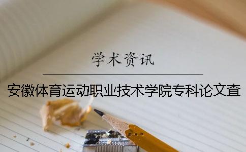 安徽体育运动职业技术学院专科论文查重要求及重复率 安徽体育运动职业技术学院2020年招生简章