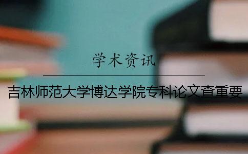 吉林师范大学博达学院专科论文查重要求及重复率 吉林师范大学博达学院是专科还是本科