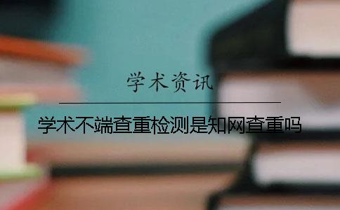 学术不端查重检测是知网查重吗？